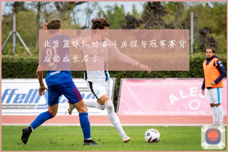 北京篮球队的奋斗历程与冠军赛背后的成长启示
