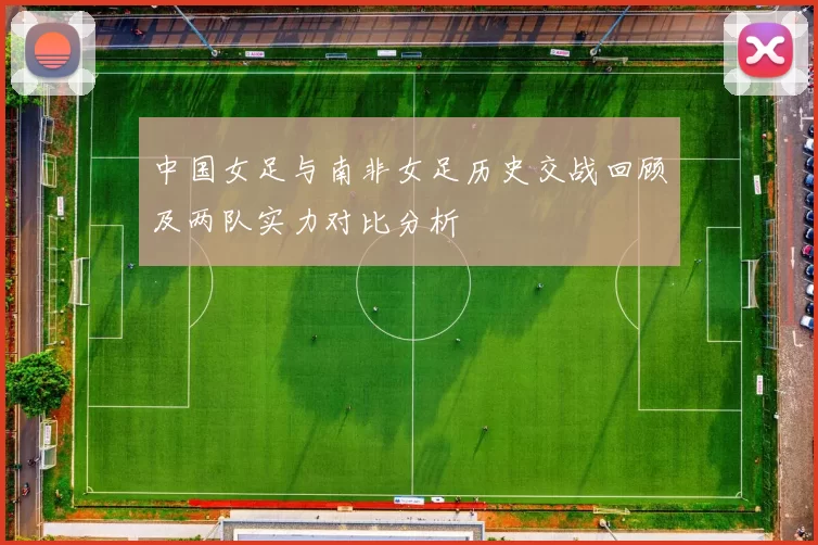中国女足与南非女足历史交战回顾及两队实力对比分析