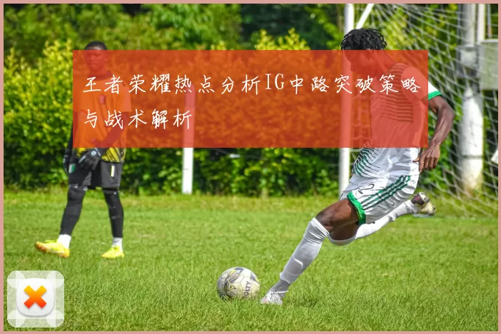 王者荣耀热点分析IG中路突破策略与战术解析